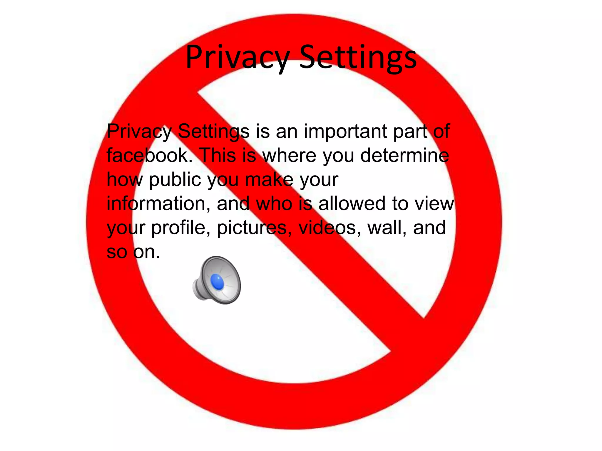 Privacy SettingsPrivacy Settings is an important part of facebook. This is where you determine how public you make your information, and who is allowed to view your profile, pictures, videos, wall, and so on.