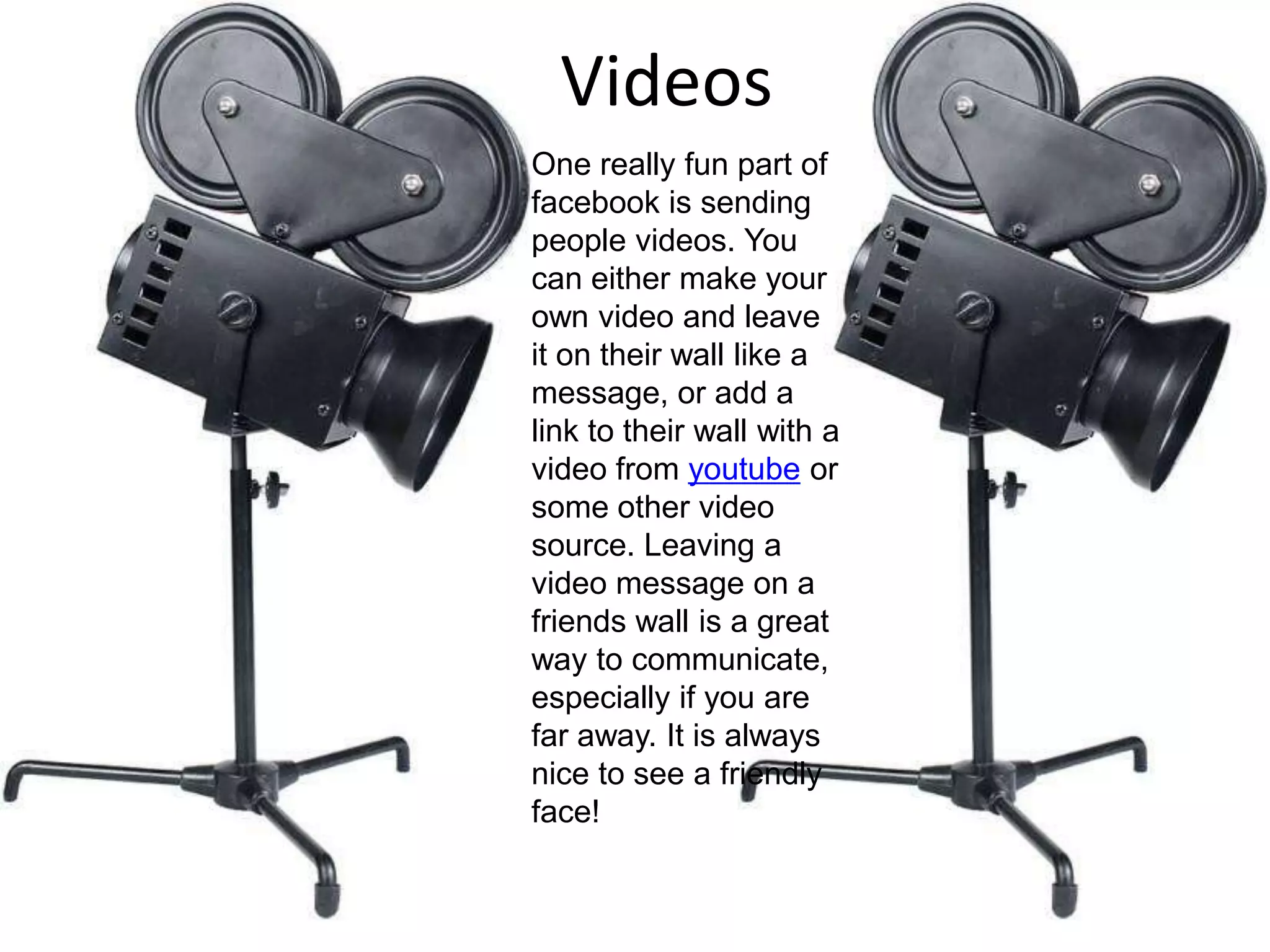 VideosOne really fun part of facebook is sending people videos. You can either make your own video and leave it on their wall like a message, or add a link to their wall with a video from youtube or some other video source. Leaving a video message on a friends wall is a great way to communicate, especially if you are far away. It is always nice to see a friendly face!