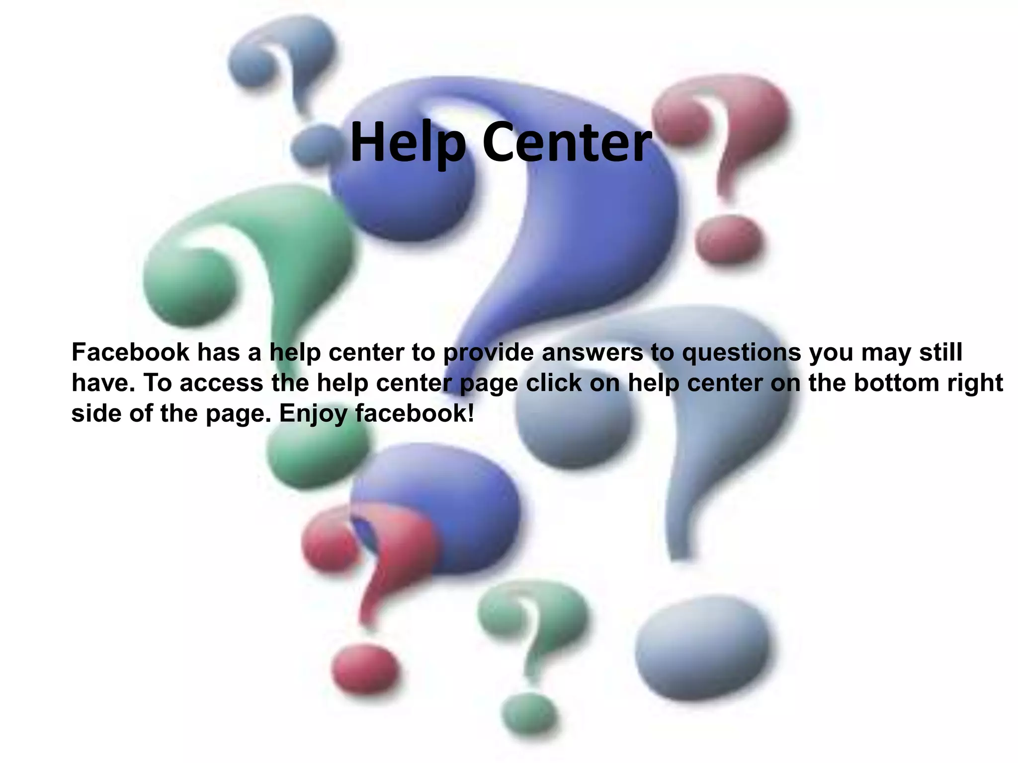Help CenterFacebook has a help center to provide answers to questions you may still have. To access the help center page click on help center on the bottom right side of the page. Enjoy facebook!