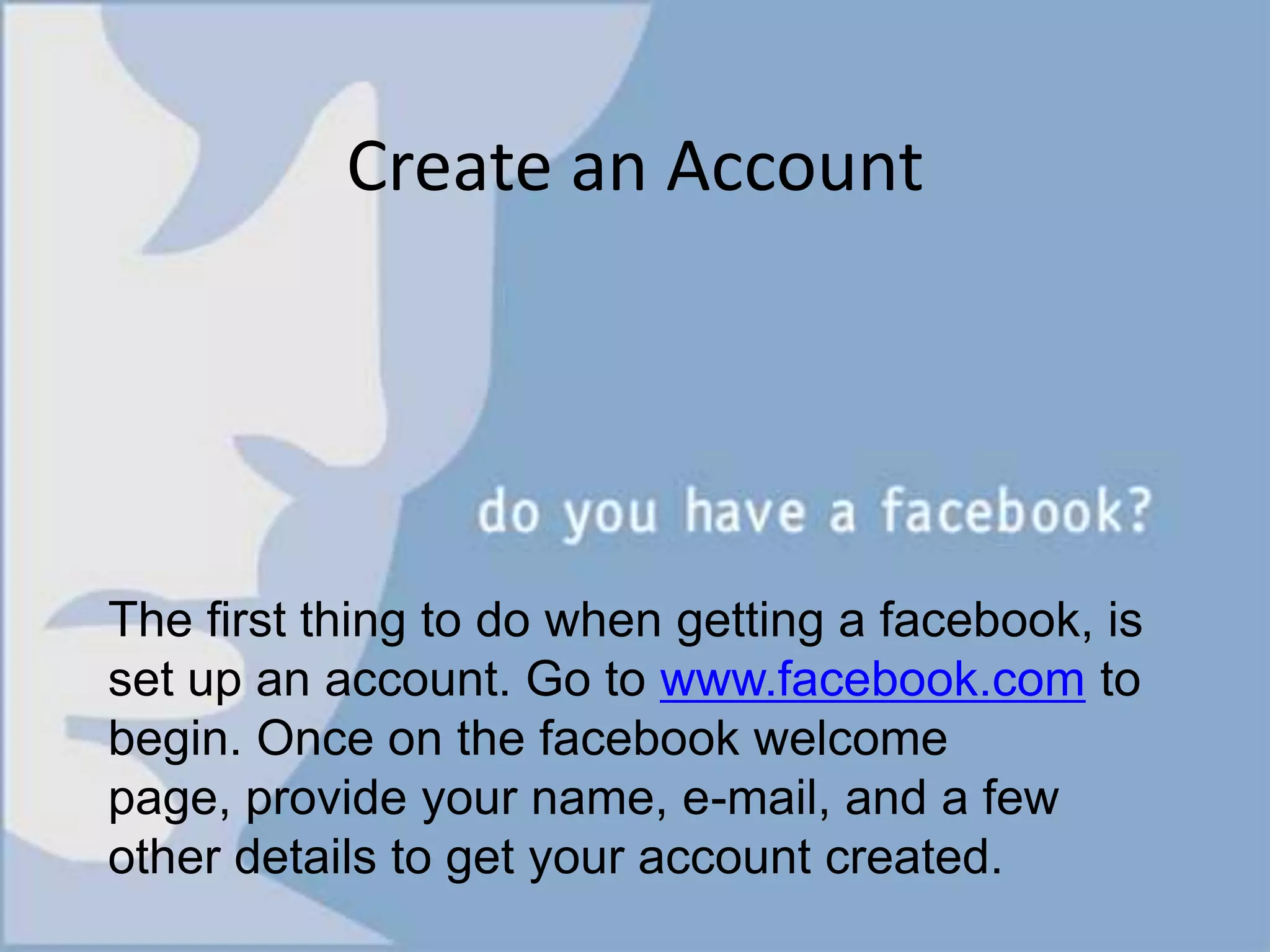 Mark Zuckerberg was joined by two other fellow Harvard students, Dustin Moskovitz and Chris Hughes, to help him take the site to the next level. Only months later when it was officially a national student network phenomenon, Zuckerberg and Moskovitz dropped out of Harvard to pursue their dreams and run Facebook full time. In August 2005, thefacebook was officially called Facebook and the domain facebook.com was purchased for a reported $200,000.Create an AccountThe first thing to do when getting a facebook, is set up an account. Go to www.facebook.com to begin. Once on the facebook welcome page, provide your name, e-mail, and a few other details to get your account created.
