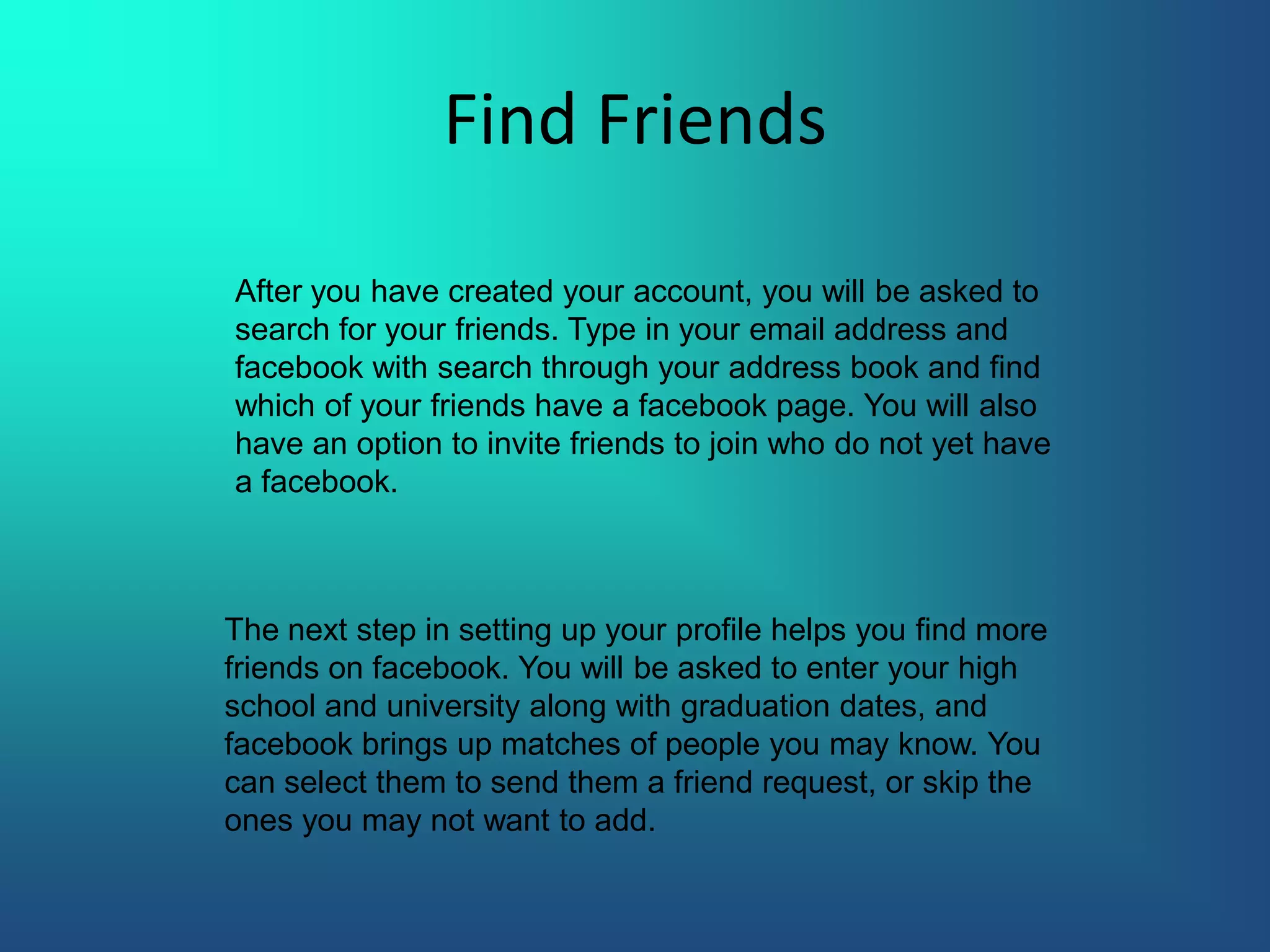Find FriendsAfter you have created your account, you will be asked to search for your friends. Type in your email address and facebook with search through your address book and find which of your friends have a facebook page. You will also have an option to invite friends to join who do not yet have a facebook.The next step in setting up your profile helps you find more friends on facebook. You will be asked to enter your high school and university along with graduation dates, and facebook brings up matches of people you may know. You can select them to send them a friend request, or skip the ones you may not want to add.