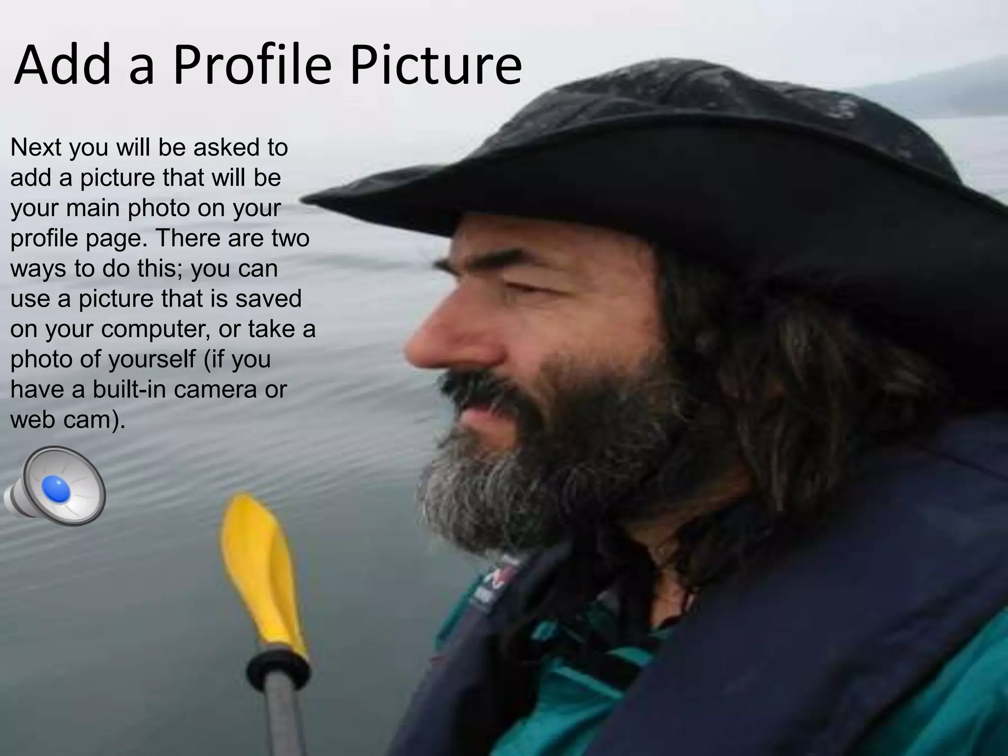 Add a Profile PictureNext you will be asked to add a picture that will be your main photo on your profile page. There are two ways to do this; you can use a picture that is saved on your computer, or take a photo of yourself (if you have a built-in camera or web cam).