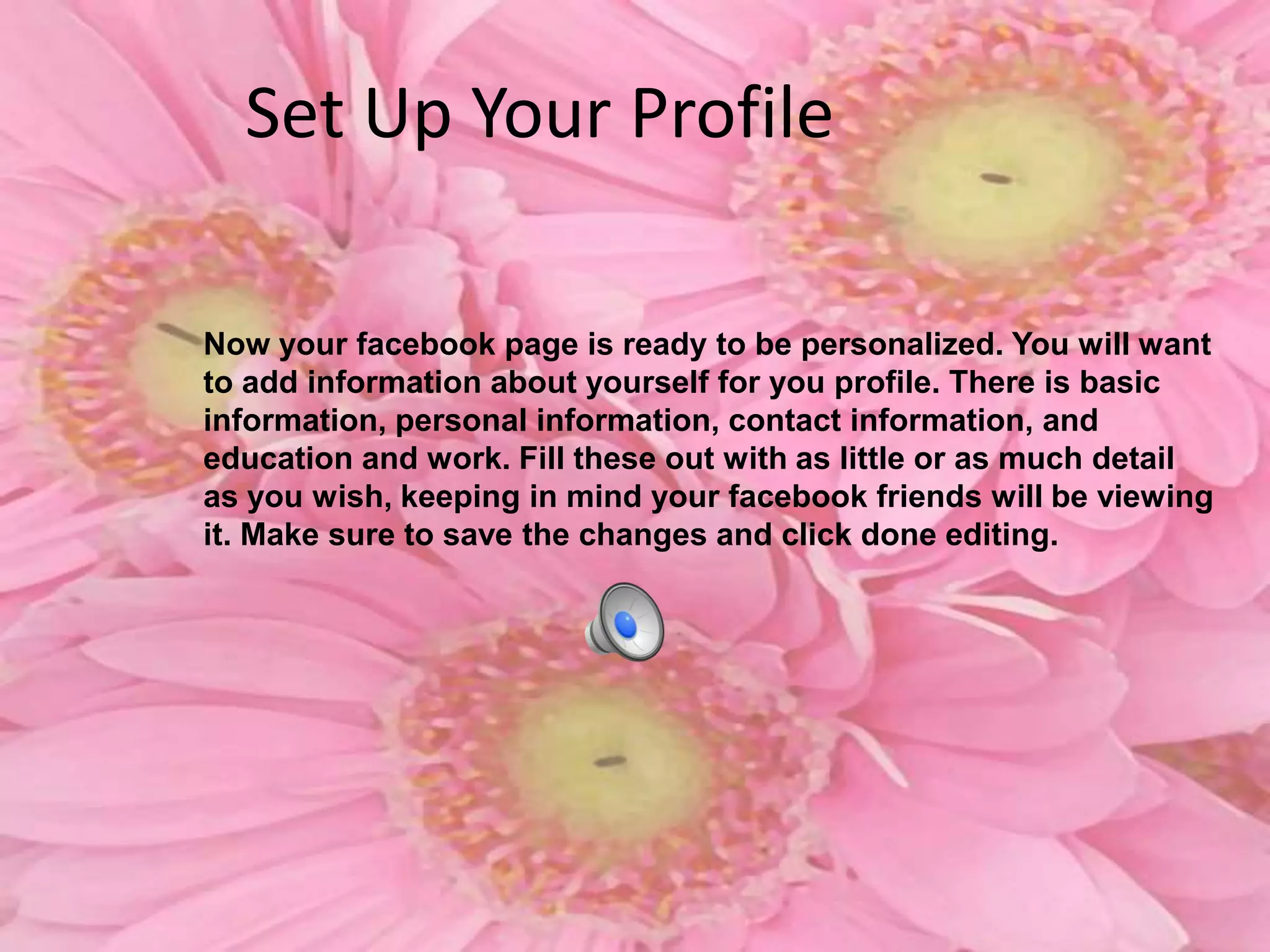 Set Up Your ProfileNow your facebook page is ready to be personalized. You will want to add information about yourself for you profile. There is basic information, personal information, contact information, and education and work. Fill these out with as little or as much detail as you wish, keeping in mind your facebook friends will be viewing it. Make sure to save the changes and click done editing.