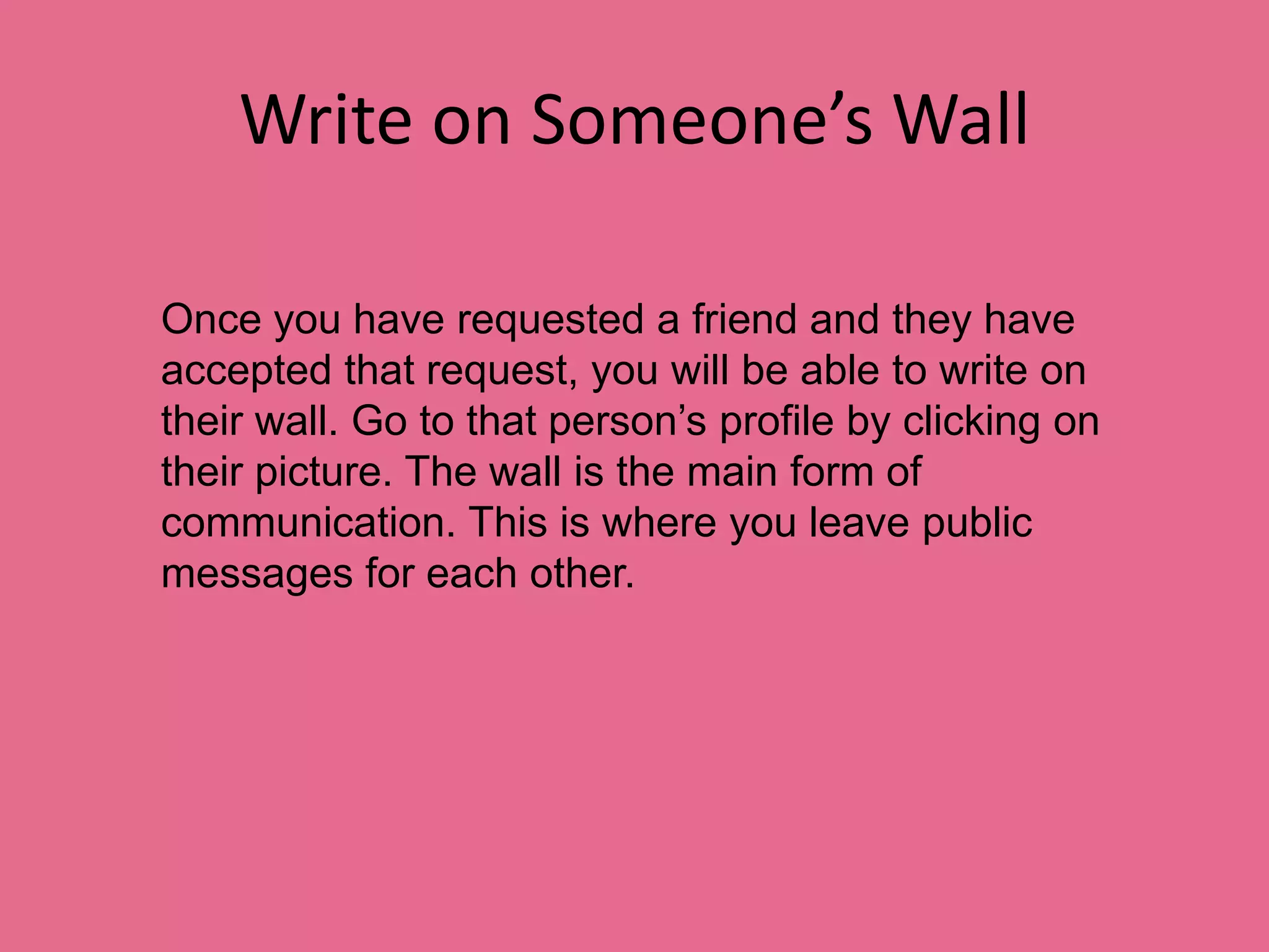 Write on Someone’s WallOnce you have requested a friend and they have accepted that request, you will be able to write on their wall. Go to that person’s profile by clicking on their picture. The wall is the main form of communication. This is where you leave public messages for each other.