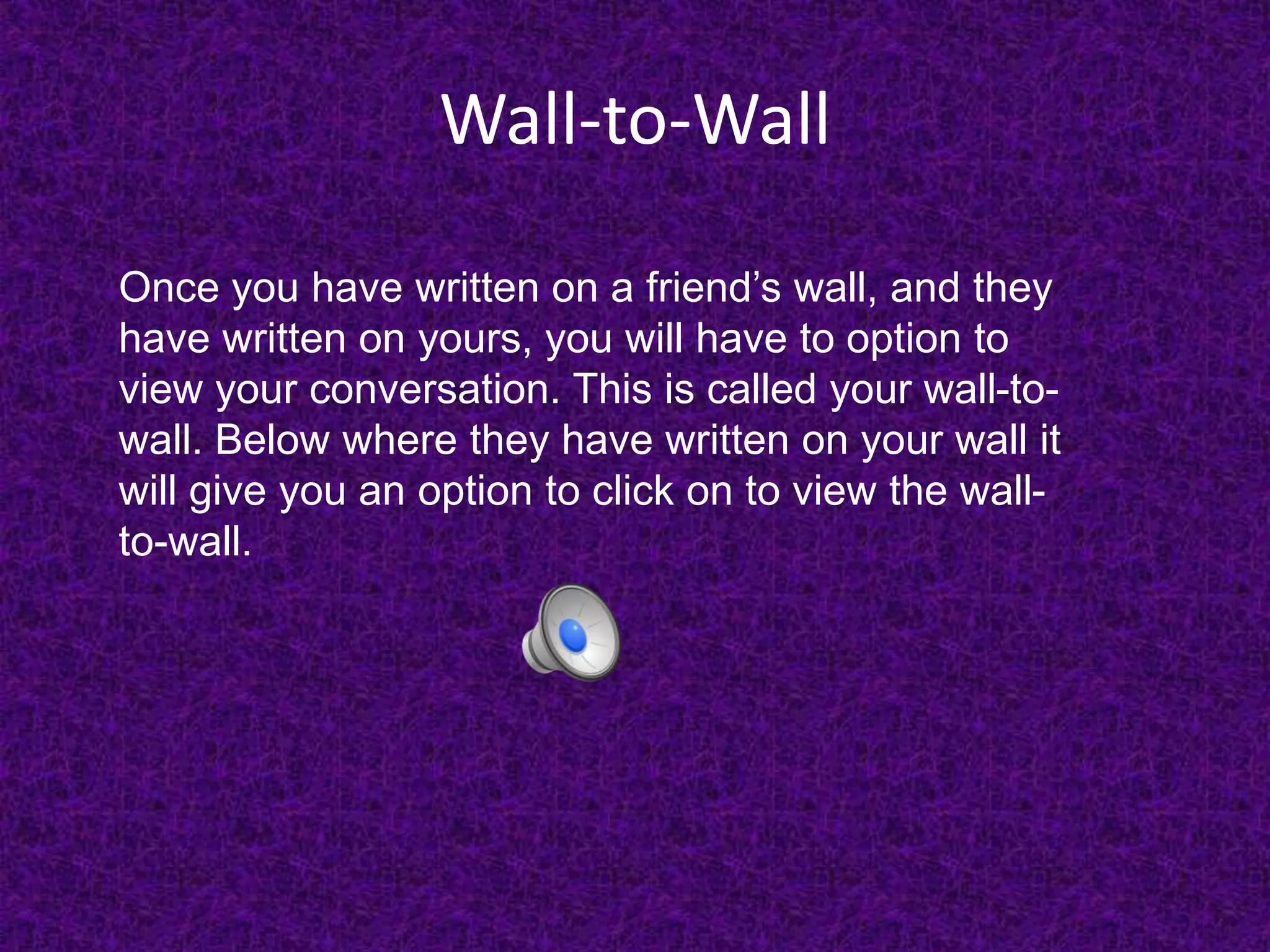 Wall-to-WallOnce you have written on a friend’s wall, and they have written on yours, you will have to option to view your conversation. This is called your wall-to-wall. Below where they have written on your wall it will give you an option to click on to view the wall-to-wall.