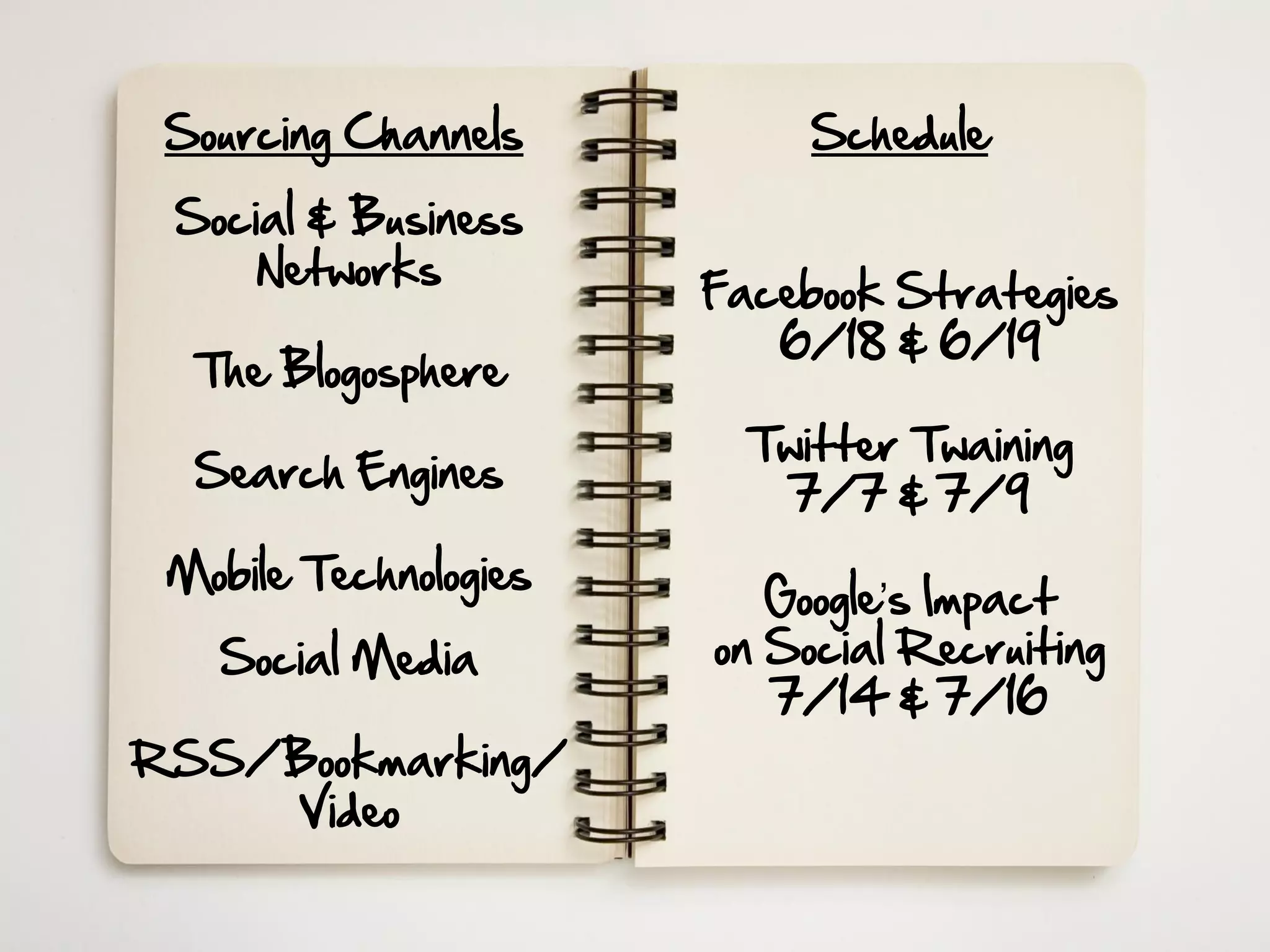 Sourcing Channels          Schedule

 Social & Business
     Networks
                       Facebook Strategies
                          6/18 & 6/19
  The Blogosphere
                         Twitter Twaining
  Search Engines
                           7/7 & 7/9
 Mobile Technologies
                          Google’s Impact
   Social Media        on Social Recruiting
                          7/14 & 7/16
RSS/Bookmarking/
    Video
 