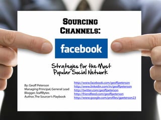 Sourcing
                         Channels:



                   Strategies for the Most
                   Popular Social Network
                                   http://www.facebook.com/geoffpeterson
By: Geoff Peterson                 http://www.linkedin.com/in/geoffpeterson
Managing Principal, General Lead   http://twitter.com/geoffpeterson
Blogger, StaffBytes                http://friendfeed.com/geoffpeterson
Author, The Sourcer’s Playbook     http://www.google.com/profiles/gpeterson23
 