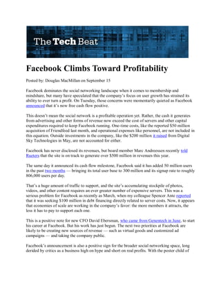 Facebook Climbs Toward Profitability
Posted by: Douglas MacMillan on September 15

Facebook dominates the social networking landscape when it comes to membership and
mindshare, but many have speculated that the company’s focus on user growth has strained its
ability to ever turn a profit. On Tuesday, those concerns were momentarily quieted as Facebook
announced that it’s now free cash flow positive.

This doesn’t mean the social network is a profitable operation yet. Rather, the cash it generates
from advertising and other forms of revenue now exceed the cost of servers and other capital
expenditures required to keep Facebook running. One-time costs, like the reported $50 million
acquisition of Friendfeed last month, and operational expenses like personnel, are not included in
this equation. Outside investments in the company, like the $200 million it raised from Digital
Sky Technologies in May, are not accounted for either.

Facebook has never disclosed its revenues, but board member Marc Andreessen recently told
Rueters that the site is on track to generate over $500 million in revenues this year.

The same day it announced its cash flow milestone, Facebook said it has added 50 million users
in the past two months — bringing its total user base to 300 million and its signup rate to roughly
806,000 users per day.

That’s a huge amount of traffic to support, and the site’s accumulating stockpile of photos,
videos, and other content requires an ever greater number of expensive servers. This was a
serious problem for Facebook as recently as March, when my colleague Spencer Ante reported
that it was seeking $100 million in debt financing directly related to server costs. Now, it appears
that economies of scale are working in the company’s favor: the more members it attracts, the
less it has to pay to support each one.

This is a positive note for new CFO David Ebersman, who came from Genentech in June, to start
his career at Facebook. But his work has just begun. The next two priorities at Facebook are
likely to be creating new sources of revenue — such as virtual goods and customized ad
campaigns — and taking the company public.

Facebook’s announcement is also a positive sign for the broader social networking space, long
derided by critics as a business high on hype and short on real profits. With the poster child of
 