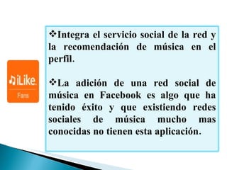 Integra el servicio social de la red y la recomendación de música en el perfil.  La adición de una red social de música en  Facebook  es algo que ha tenido éxito y que existiendo redes sociales de música mucho mas conocidas no tienen esta aplicación. 