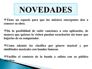 Tiene un espacio para que los músicos emergentes den a conocer su obra. Da la posibilidad de subir canciones a esta aplicación, de manera que quienes la visiten puedan escucharlas sin tener que bajarlas de su computador.  Como además las clasifica por género musical y por similitudes musicales con bandas famosas Facilita el contacto de la banda o solista con su público objetivo.  NOVEDADES 