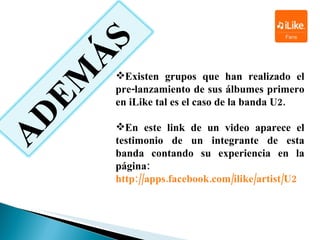 Existen grupos que han realizado el pre-lanzamiento de sus álbumes primero en  iLike  tal es el caso de la banda  U2. En este link de un video aparece el testimonio de un integrante de esta banda contando su experiencia en la página:  http://apps.facebook.com/ilike/artist/U2 ADEMÁS 