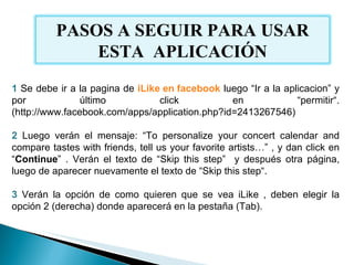 1  Se debe ir a la pagina de  iLike en facebook   luego “Ir a la aplicacion” y por último click en “permitir“. (http://www.facebook.com/apps/application.php?id=2413267546) 2  Luego verán el mensaje: “To personalize your concert calendar and compare tastes with friends, tell us your favorite artists…” , y dan click en “ Continue ” . Verán el texto de “Skip this step”  y después otra página, luego de aparecer nuevamente el texto de “Skip this step“. 3  Verán la opción de como quieren que se vea iLike , deben elegir la opción 2 (derecha) donde aparecerá en la pestaña (Tab). PASOS A SEGUIR PARA USAR ESTA  APLICACIÓN 