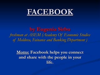 FACEBOOK by Eugenia Sirbu freshman at ASEM (Academy Of Economic Studies of Moldova, Fainance and Banking Department ) Motto:  Facebook helps you connect and share with the people in your life. 