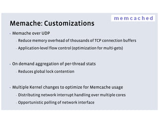 Memache: Customizations
▪   Memache over UDP
     ▪   Reduce memory overhead of thousands of TCP connection buffers
     ▪   Application-level flow control (optimization for multi-gets)


▪   On demand aggregation of per-thread stats
     ▪   Reduces global lock contention


▪   Multiple Kernel changes to optimize for Memcache usage
     ▪   Distributing network interrupt handling over multiple cores
     ▪   Opportunistic polling of network interface
 