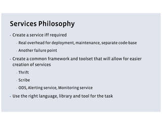 Services Philosophy
▪   Create a service iff required
      ▪   Real overhead for deployment, maintenance, separate code-base
      ▪   Another failure point

▪   Create a common framework and toolset that will allow for easier
    creation of services
      ▪   Thrift
      ▪   Scribe
      ▪   ODS, Alerting service, Monitoring service

▪   Use the right language, library and tool for the task
 