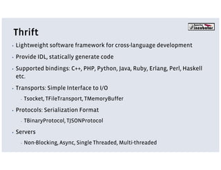 Thrift
▪   Lightweight software framework for cross-language development
▪   Provide IDL, statically generate code
▪   Supported bindings: C++, PHP, Python, Java, Ruby, Erlang, Perl, Haskell
    etc.
▪   Transports: Simple Interface to I/O
     ▪   Tsocket, TFileTransport, TMemoryBuffer

▪   Protocols: Serialization Format
     ▪   TBinaryProtocol, TJSONProtocol

▪   Servers
     ▪   Non-Blocking, Async, Single Threaded, Multi-threaded
 