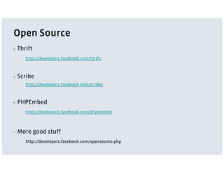 Open Source
▪   Thrift
      ▪   http://developers.facebook.com/thrift/



▪   Scribe
      ▪   http://developers.facebook.com/scribe/



▪   PHPEmbed
      ▪   http://developers.facebook.com/phpembed/



▪   More good stuff
      ▪   http://developers.facebook.com/opensource.php
 