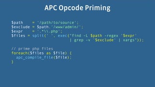 APC Opcode Priming
$path      = '/path/to/source';
$exclude   = $path.'/www/admin/';
$expr      = '.*.php';
$files =   split(' ', exec("find -L $path -regex '$expr'
                           | grep -v '$exclude' | xargs"));

// prime php files
foreach($files as $file) {
  apc_compile_file($file);
}
 