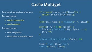 Cache Multiget
Sort keys into buckets of servers   if (isset($cache_sock[$host])) {
                                      return $cache_sock[$host];
For each server                     }
  ‣ obtain connection
                                    list($ip, $port) = explode(‘:’, $host);
  ‣ send requests
                                    while($try < 5 && !$sock) {
For each server                       $sock = pfsockopen($ip, $port ...);
  ‣ read responses                    $try ++;
                                    }
  ‣ deserialize non-scalar types
                                    stream_set_write_buffer($sock, 0);

                                    $cmd = “get $keysrn”;
                                    fwrite($sock, $cmd);
 