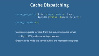 Cache Dispatching
cache_get_multi($ids, <key>, <miss>, $apc,
                $pending=false, &$pending_arr);

cache_dispatch();



Combine requests for data from the same memcache server
  ‣ Up to 10% performance improvement
Execute code while the kernel buffers the memcache response
 