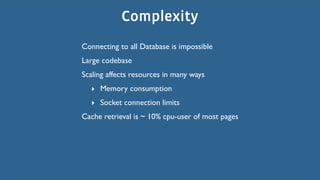 Complexity
Connecting to all Database is impossible
Large codebase
Scaling affects resources in many ways
  ‣ Memory consumption
  ‣ Socket connection limits
Cache retrieval is ~ 10% cpu-user of most pages
 