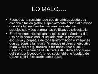 LO MALO…. Facebook ha recibido todo tipo de críticas desde que alcanzó difusión global. Especialmente debido al alcance que está teniendo entre menores, sus efectos psicologicos y sus alarmantes políticas de privacidad. En el momento de aceptar el contrato de términos de uso de la comunidad, el usuario cede la propiedad exclusiva y perpetua de toda la información e imágenes que agregue, a la misma. Y aunque el director ejecutivo Mark Zuckerberg, declaró, para tranquilizar a los usuarios, que "nunca se utilizará esta información fuera del servicio facebook", la red social obtiene facultad de utilizar esta información como desee. 