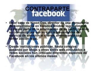 CONTRAPARTE En el caso de Nipon Das, director de una consultoría de biotecnología en Estados Unidos, logró eliminar la mayor parte de la información de su perfil, cuando se comunicó por correo con representantes del servicio de atención al cliente, amenazando con tomar acción legal.  Desde instituciones públicas, hasta colegios pasando por blogs y otros sitios web vinculados a redes sociales han criticado diferentes aspectos de Facebook en los últimos meses. 