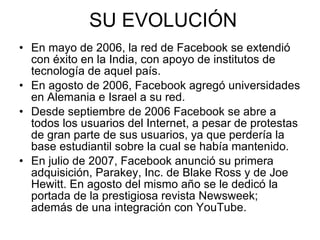 SU EVOLUCIÓN En mayo de 2006, la red de Facebook se extendió con éxito en la India, con apoyo de institutos de tecnología de aquel país. En agosto de 2006, Facebook agregó universidades en Alemania e Israel a su red.  Desde septiembre de 2006 Facebook se abre a todos los usuarios del Internet, a pesar de protestas de gran parte de sus usuarios, ya que perdería la base estudiantil sobre la cual se había mantenido. En julio de 2007, Facebook anunció su primera adquisición, Parakey, Inc. de Blake Ross y de Joe Hewitt. En agosto del mismo año se le dedicó la portada de la prestigiosa revista Newsweek; además de una integración con YouTube. 