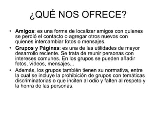 ¿QUÉ NOS OFRECE? Amigos : es una forma de localizar amigos con quienes se perdió el contacto o agregar otros nuevos con quienes intercambiar fotos o mensajes. Grupos y Páginas : es una de las utilidades de mayor desarrollo reciente. Se trata de reunir personas con intereses comunes. En los grupos se pueden añadir fotos, vídeos, mensajes...  Además, los grupos también tienen su normativa, entre la cual se incluye la prohibición de grupos con temáticas discriminatorias o que inciten al odio y falten al respeto y la honra de las personas.  