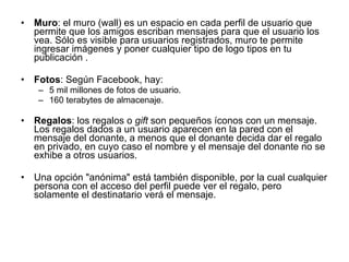 Muro : el muro (wall) es un espacio en cada perfil de usuario que permite que los amigos escriban mensajes para que el usuario los vea. Sólo es visible para usuarios registrados, muro te permite ingresar imágenes y poner cualquier tipo de logo tipos en tu publicación .  Fotos : Según Facebook, hay:  5 mil millones de fotos de usuario.  160 terabytes de almacenaje. Regalos : los regalos o  gift  son pequeños íconos con un mensaje. Los regalos dados a un usuario aparecen en la pared con el mensaje del donante, a menos que el donante decida dar el regalo en privado, en cuyo caso el nombre y el mensaje del donante no se exhibe a otros usuarios.  Una opción "anónima" está también disponible, por la cual cualquier persona con el acceso del perfil puede ver el regalo, pero solamente el destinatario verá el mensaje. 