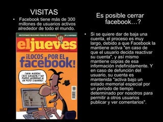 VISITAS Facebook tiene más de 300 millones de usuarios activos alrededor de todo el mundo.   Es posible cerrar facebook…? Si se quiere dar de baja una cuenta, el proceso es muy largo, debido a que Facebook la mantiene activa "en caso de que el usuario decida reactivar su cuenta", y así mismo mantiene copias de esa información indefinidamente. Y en caso de defunción del usuario, su cuenta es mantenida "activa bajo un estado memorial especial por un periodo de tiempo determinado por nosotros para permitir a otros usuarios publicar y ver comentarios". 