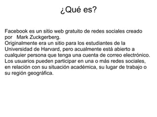 ¿Qué es?

Facebook es un sitio web gratuito de redes sociales creado
por Mark Zuckgerberg.
Originalmente era un sitio para los estudiantes de la
Universidad de Harvard, pero acualmente está abierto a
cualquier persona que tenga una cuenta de correo electrónico.
Los usuarios pueden participar en una o más redes sociales,
en relación con su situación académica, su lugar de trabajo o
su región geográfica.
 