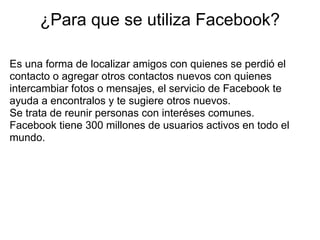¿Para que se utiliza Facebook?

Es una forma de localizar amigos con quienes se perdió el
contacto o agregar otros contactos nuevos con quienes
intercambiar fotos o mensajes, el servicio de Facebook te
ayuda a encontralos y te sugiere otros nuevos.
Se trata de reunir personas con interéses comunes.
Facebook tiene 300 millones de usuarios activos en todo el
mundo.
 