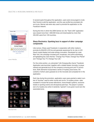 OBJECTIVE A: INCREASING AWARENESS AND REACH




                                         In several spots throughout the application, users were encouraged to invite
                                         their friends to add the application, and the user profile box prompted oth-
                                         ers to join. Banner ads were also used to promote the application on the
                                         Facebook network.

                                         During the time in which the 2008 Games ran, the “Team USA” application
                                         was viewed more than 1,800,000 times and downloaded by more than
                                         250,000 users from 120 countries.



                                         Sharp Electronics: Sparking buzz in support of other campaign
                                         components

                                         Like Lenovo, Sharp used Facebook in cooperation with other media to
                                         promote its AQUOS LCD line and generate awareness for its role in LCD
                                         (liquid crystal display) and solar-energy innovation. Developed by Lowe
                                         New York, the campaign included print, broadcast, and online advertising,
                                         all highlighting two main themes: “Change Your Power, Change Your Planet”
Lenovo Profile Box                       and “Change Your TV, Change Your Life.”

                                         For the online portion, an unbranded “Life Changing Box Game” Facebook
                                         Application was launched, together with a related teaser microsite, to pique
                                         interest and generate buzz for the company’s ensuing print and TV promo-
                                         tions. Both elements incorporated a series of mystery prize boxes, the
                                         contents of which users guessed at on the microsite and competed for in the
                                         application.

                                         Each day during the promotion, application users were granted a select num-
                                         ber of “touches” used to enter rounds and vie for 10 mystery prizes—later
                                         revealed to include flat screen televisions, home theater systems, exclusive
                                         tickets to sporting events and all-expense-paid trips. The player in posses-
                                         sion of a mystery box when it randomly “opened” in any given round won the
                                         associated prize.




Sharp App Screen




©2008 MARKETINGPROFS LLC • ALL RIGHTS RESERVED.                                             FACEBOOK SUCCESS STORIES    9
 