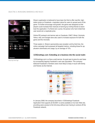 OBJECTIVE A: INCREASING AWARENESS AND REACH




                                         Sharp’s application is believed to have been the first to offer real-life, high-
                                         dollar prizes on Facebook—inspiration alone for users to spread word of the
                                         game. To further encourage viral growth, the game was designed so that
                                         players could increase their chances of winning by inviting friends to down-
                                         load the application. If a friend won a prize, the person who had invited that
                                         user would win a duplicate prize.

                                         Online PR outreach and banner ads on Facebook, CNET, Wired, Gizmodo,
                                         Yahoo, AOL and Google were also used to increase exposure for both the
                                         game and the microsite.

                                         Three weeks in, Sharp’s sponsorship was revealed, and by that time, the
                                         online campaign had surpassed all targeted metrics, including those for ap-
                                         plication downloads and usage, by an average of 15%.



                                         123Greetings.com: Extending an e-business into the social realm

                                         123Greetings.com is a free e-card service. Its goal was to grow its user base
Sharp App Invite Page
                                         by successfully tapping Facebook’s vast user population. The company
                                         believed Facebook’s members were more likely to keep in touch with family
                                         and friends via the Internet.




                                         In January 2008, the company launched a 123Greetings Facebook
                                         Application that supports all 20,000+ e-cards available on its main Web site,
                                         providing users access to the full array without ever having to venture off the
                                         Facebook network.




©2008 MARKETINGPROFS LLC • ALL RIGHTS RESERVED.                                               FACEBOOK SUCCESS STORIES   10
 
