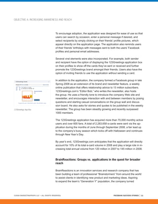 OBJECTIVE A: INCREASING AWARENESS AND REACH




                                         To encourage adoption, the application was designed for ease of use so that
                                         users can search by occasion, enter a personal message if desired, and
                                         select recipients by simply clicking on their friends’ profile pictures, which
                                         appear directly on the application page. The application also reminds users
                                         of their friends’ birthdays with messages sent to both the users’ Facebook
                                         profiles and personal email addresses.

                                         Several viral elements were also incorporated. For example, both sender
                                         and recipient have the option of displaying the 123Greetings application box
                                         on their profiles to show off the cards they’ve sent or received and further
                                         promote the 123Greetings brand amongst their friends. Users also have the
                                         option of inviting friends to use the application without sending a card.

                                         In addition to the application, the company formed a Facebook group in late
                                         Spring 2008 as an extension of its brand and newsletter feature, a weekly
                                         online publication that offers relationship advice to 13 million subscribers.
                                         123Greetings.com’s “Editor Bob,” who writes the newsletter, also hosts
                                         the group. He uses a friendly tone to introduce the company Web site and
                                         newsletter, and encourages interaction with and between members by posing
                                         questions and starting casual conversations on the group wall and discus-
                                         sion board. He also asks for stories and quotes to be published in the weekly
123Greetings App Box                     newsletter. The group has been steadily growing and recently surpassed
                                         1000 members.

                                         The 123Greetings application has acquired more than 70,000 monthly active
                                         users and over 600 fans. A total of 2,283,658 e-cards were sent via the ap-
                                         plication during the months of June through September 2008, a fair lead up
                                         to the company’s busy season which kicks off with Halloween and continues
                                         through New Year’s Day.

                                         By year’s end, 123Greetings.com anticipates that the application will directly
                                         account for 10% of its total e-card volume in 2008 and play a large role in in-
                                         creasing total annual volume from 120 million in 2007 to 145 million in 2008.



                                         BrainReactions: Groups vs. applications in the quest for broader
                                         reach

                                         BrainReactions is an innovation services and research company that has
                                         been building a team of professional “Brainstormers” from around the world
                                         to assist clients in identifying new product and marketing ideas. Aspiring
                                         to expand the team’s “Generation Y” population, the company turned




©2008 MARKETINGPROFS LLC • ALL RIGHTS RESERVED.                                              FACEBOOK SUCCESS STORIES   11
 