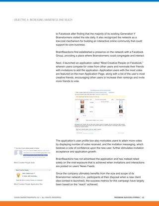 OBJECTIVE A: INCREASING AWARENESS AND REACH




                                         to Facebook after finding that the majority of its existing Generation Y
                                         Brainstormers visited the site daily. It also recognized the network as a
                                         low-cost mechanism for building an interactive online community that could
                                         support its core business.

                                         BrainReactions first established a presence on the network with a Facebook
                                         Group, providing a place where Brainstormers could congregate and interact.

                                         Next, it launched an application called “Most Creative People on Facebook,”
                                         wherein users compete for votes from other users and nominate their friends
                                         with invitations to add the application. Application users with the most votes
                                         are featured on the main Application Page, along with a list of the user’s most
                                         creative friends, encouraging other users to increase their rankings and invite
                                         more friends to vote.




                                         The application’s user profile box also motivates users to attain more votes
                                         by displaying number of votes received, and the invitation messaging, which
                                         bestows a vote of confidence upon the new user, further stimulates invitation
                                         acceptance and application growth.

                                         BrainReactions has not advertised the application and has instead relied
Most Creative People Invite              solely on the viral exposure that is achieved when invitations and interactions
                                         are posted on users’ News Feeds.

                                         Since the company ultimately benefits from the size and scope of its
                                         Brainstormer network (i.e., participants at their disposal when a new client
                                         idea contest is launched), the success metrics for this campaign have largely
Most Creative People Application Box     been based on the “reach” achieved.



©2008 MARKETINGPROFS LLC • ALL RIGHTS RESERVED.                                              FACEBOOK SUCCESS STORIES   12
 