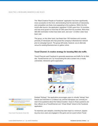 OBJECTIVE A: INCREASING AWARENESS AND REACH




                                             The “Most Creative People on Facebook” application has been significantly
                                             more successful on this front, demonstrating that the elements of interactivity
                                             and competition are likely more appealing to this audience. Within the first
                                             month after launch, the application registered 10,000 users from 14 countries
                                             and has since grown to more than 87,000 users from 93 countries. More than
                                             480,000 nomination invites have been sent, and over 1.2 million votes have
                                             been cast.

                                             The group, on the other hand, has fewer than 100 members and consists
                                             primarily of individuals who had joined the company’s Brainstormer network
                                             prior to campaign launch. The group still exists, however, as an alternate
                                             venue for existing Brainstormers to gather online.



                                             Travel Channel: A creative strategy for boosting Web site traffic

                                             Travel Channel used Facebook to generate awareness and traffic for its Web
                                             site, TravelChannel.com, by incorporating the site’s content into a mostly
                                             unbranded, interactive game application.




                                             Dubbed “Kidnap!,” the application encourages users to virtually “kidnap” their
                                             friends and hold them in a hideout city until the kidnapees can correctly an-
                                             swer trivia questions about the hideout location. Clues to those questions are
                                             then offered via a TravelChannel.com “Cheat Sheet” linked to the Facebook
                                             application.

                                             To maximize user adoption, branding has been kept to a minimum, appear-
Travel Channel Trivia Question Screen Shot   ing only once users are engaged in the game and at a point where Travel



©2008 MARKETINGPROFS LLC • ALL RIGHTS RESERVED.                                                  FACEBOOK SUCCESS STORIES   13
 