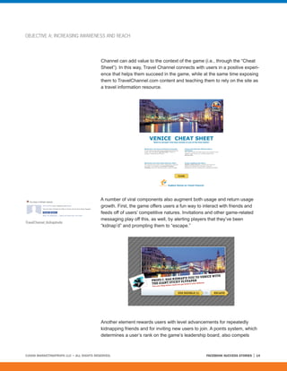 OBJECTIVE A: INCREASING AWARENESS AND REACH




                                         Channel can add value to the context of the game (i.e., through the “Cheat
                                         Sheet”). In this way, Travel Channel connects with users in a positive experi-
                                         ence that helps them succeed in the game, while at the same time exposing
                                         them to TravelChannel.com content and teaching them to rely on the site as
                                         a travel information resource.




                                         A number of viral components also augment both usage and return usage
                                         growth. First, the game offers users a fun way to interact with friends and
                                         feeds off of users’ competitive natures. Invitations and other game-related
                                         messaging play off this, as well, by alerting players that they’ve been
TravelChannel_KidnapInvite
                                         “kidnap’d” and prompting them to “escape.”




                                         Another element rewards users with level advancements for repeatedly
                                         kidnapping friends and for inviting new users to join. A points system, which
                                         determines a user’s rank on the game’s leadership board, also compels



©2008 MARKETINGPROFS LLC • ALL RIGHTS RESERVED.                                              FACEBOOK SUCCESS STORIES   14
 