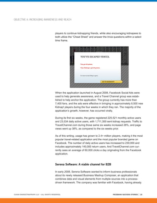 OBJECTIVE A: INCREASING AWARENESS AND REACH




                                         players to continue kidnapping friends, while also encouraging kidnapees to
                                         both utilize the “Cheat Sheet” and answer the trivia questions within a select
                                         time frame.




                                         When the application launched in August 2008, Facebook Social Ads were
                                         used to help generate awareness, and a Travel Channel group was estab-
                                         lished to help anchor the application. The group currently has more than
                                         7,400 fans, and the ads were effective in bringing in approximately 8,500 new
                                         Kidnap! players during the four weeks in which they ran. The majority of the
                                         application’s growth, however, has occurred virally.

                                         During its first six weeks, the game registered 225,521 monthly active users
                                         and 23,034 daily active users, with 1,711,300 sent kidnap requests. Traffic to
                                         TravelChannel.com during those same six weeks increased 28%, and page
                                         views went up 38%, as compared to the six weeks prior.

                                         As of this writing, usage has grown to 2.4+ million players, making it the most
                                         popular travel-related application and the most popular branded game on
                                         Facebook. The number of daily active users has increased to 230,000 and
                                         includes approximately 140,000 return users. And TravelChannel.com cur-
                                         rently sees an average of 60,000 clicks a day originating from the Facebook
                                         application.



                                         Serena Software: A viable channel for B2B

                                         In early 2008, Serena Software wanted to inform business professionals
                                         about its newly released Business Mashup Composer, an application that
                                         combines data and visual elements from multiple sources into a process-
                                         driven framework. The company was familiar with Facebook, having already



©2008 MARKETINGPROFS LLC • ALL RIGHTS RESERVED.                                              FACEBOOK SUCCESS STORIES   15
 