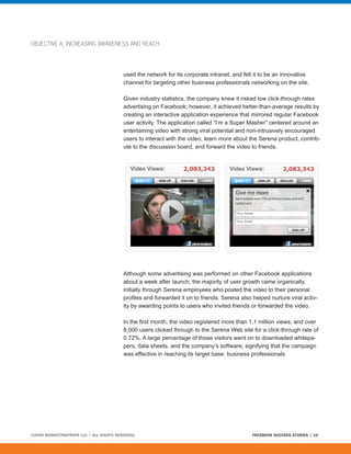OBJECTIVE A: INCREASING AWARENESS AND REACH




                                         used the network for its corporate intranet, and felt it to be an innovative
                                         channel for targeting other business professionals networking on the site.

                                         Given industry statistics, the company knew it risked low click-through rates
                                         advertising on Facebook; however, it achieved better-than-average results by
                                         creating an interactive application experience that mirrored regular Facebook
                                         user activity. The application called “I’m a Super Masher” centered around an
                                         entertaining video with strong viral potential and non-intrusively encouraged
                                         users to interact with the video, learn more about the Serena product, contrib-
                                         ute to the discussion board, and forward the video to friends.




                                         Although some advertising was performed on other Facebook applications
                                         about a week after launch, the majority of user growth came organically,
                                         initially through Serena employees who posted the video to their personal
                                         profiles and forwarded it on to friends. Serena also helped nurture viral activ-
                                         ity by awarding points to users who invited friends or forwarded the video.

                                         In the first month, the video registered more than 1.1 million views, and over
                                         8,000 users clicked through to the Serena Web site for a click-through rate of
                                         0.72%. A large percentage of those visitors went on to downloaded whitepa-
                                         pers, data sheets, and the company’s software, signifying that the campaign
                                         was effective in reaching its target base: business professionals.




©2008 MARKETINGPROFS LLC • ALL RIGHTS RESERVED.                                               FACEBOOK SUCCESS STORIES   16
 