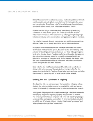 OBJECTIVE B: TARGETING DISTINCT MARKETS




                                         Both of these elements have been successful in attracting additional filmmak-
                                         ers interested in promoting their works. As those filmmakers join the group
                                         and interact on the Group Page, IndiePix benefits through the added expo-
                                         sure that is gained among those individuals’ networks of friends.

                                         IndiePix has also sought to increase group membership by developing
                                         a presence on other related groups and causes, such as the “Support
                                         Independent Film” cause. This is achieved by not only joining these groups
                                         but also contributing to the conversations taking place among their members.

                                         The IndiePix Facebook Group is currently just shy of 600 members and has
                                         become a great tool for getting word out to fans in individual markets.

                                         In addition, while more traditional Web PR efforts remain the best source
                                         of immediate traffic and sales spikes, the group is also demonstrating solid
                                         potential for boosting awareness and sales of new titles. Although response
                                         tends to be slow but steady, Facebook traffic has evidenced a strong conver-
                                         sion rate, and on average, orders for a new title increase when it is an-
                                         nounced or promoted on the group page. So far, however, the related traffic
                                         and sales have remained directed at the specific title posted and have not
                                         carried through to the rest of the Web site.

                                         Note: IndiePix also tried Facebook ads and found them to be effective in
                                         driving traffic to the company Web site, just not the right traffic. For this
                                         reason, it contends that its Facebook Group is the best—and most cost effec-
                                         tive—means for connecting with its target market on the network.



                                         One Day, One Job: Experiments in targeting

                                         One Day, One Job—an online company that specializes in helping college
                                         students find entry-level jobs—aspired to grow its Web traffic and was at-
                                         tracted to Facebook by the sheer number of active students on the network.

                                         Although the company also set up a Facebook Page, it was more interested
                                         in leveraging the precise targeting capability of Facebook’s ad platform.
                                         The company initiated a dual campaign with some ads targeting Ivy League
                                         seniors and the rest targeting seniors from 40 other top-rated schools, both
                                         on a CPC and CPM basis. Ad copy included the phrases “Ivy League” and
                                         “elite colleges and universities,” respectively.




©2008 MARKETINGPROFS LLC • ALL RIGHTS RESERVED.                                             FACEBOOK SUCCESS STORIES   18
 