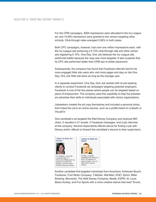 OBJECTIVE B: TARGETING DISTINCT MARKETS




                                         For the CPM campaigns, 8000 impressions were allocated to the Ivy League
                                         ad, and 14,000 impressions were granted to the version targeting other
                                         schools. Click-through rates averaged 0.06% in both cases.

                                         Both CPC campaigns, however, had over one million impressions each, with
                                         the Ivy League ads achieving a 0.15% click-through rate and other school
                                         ads registering 0.10%. One Day, One Job believes the Ivy League ads
                                         performed better because the copy was more targeted. It also suspects that
                                         its CPC ads performed better than CPM due to better placement.

                                         Subsequently, the company has found that Facebook referrals tend to be
                                         more engaged Web site users who visit more pages and stay on the One
                                         Day, One Job Web site twice as long as the average user.

                                         In a separate experiment, One Day, One Job worked with its job-seeking
                                         clients to conduct Facebook ad campaigns targeting potential employers.
                                         Facebook is one of the few places where people can be targeted based on
                                         place of employment. The company used this capability to help five jobseek-
                                         ers advertise their skills to individuals associated with choice organizations.

                                         Jobseekers created the ad copy themselves and included a personal photo,
                                         then linked the ad to an online resume, such as a profile listed on LinkedIn or
                                         VisualCV.

                                         One candidate’s ad targeted the Walt Disney Company and received 685
                                         clicks. It resulted in 21 emails, 4 Facebook messages, and a job interview
                                         at the company. Several respondents offered advice for finding a job with
                                         Disney and/or offered to forward the candidate’s resume to their supervisors.




                                         Another candidate first targeted individuals from Accenture, Anheuser-Busch,
                                         Facebook, Ford Motor Company, T-Mobile, Wal-Mart, AT&T, Sprint, Miller
                                         Brewing, Monsanto, The Walt Disney Company, Nestle, ESPN, St. Louis
                                         Blues Hockey, and Fox Sports with a more creative stance that read “Knock,



©2008 MARKETINGPROFS LLC • ALL RIGHTS RESERVED.                                              FACEBOOK SUCCESS STORIES   19
 