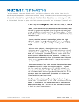 OBJECTIVE C: TEST MARKETING
Facebook’s user volume and inexpensive marketing options can also set the stage for cost
effective pilot programs such as those aimed at trialing a new entry market or assessing public
interest for a new service or product idea. This next study shows how one company was able
to demonstrate demand for an untried Web venture through the use of targeted Facebook ads.

                                         Cook’s Compass: Building blocks for a successful proof-of-concept

                                         Cook’s Compass, a local community review site for cooking enthusiasts, was
                                         still in the pre-funding stage and looking to accomplish an effective proof-of-
                                         concept in the Boston market, its first roll-out city. Pandemic Labs, a Weston,
                                         MA-based viral and social media agency, was hired to build traffic for the beta
                                         site via social media.

                                         Pandemic Labs chose to engage in Facebook ads since its goal was to
                                         acquire site users and content providers specifically from the metro Boston
                                         area, and Facebook Ads’ targeting capability made this possible on a limited
                                         budget.

                                         The agency drilled down into first level demographics such as location,
                                         interests and age to find small groups of perfectly targeted consumers, each
                                         consisting of around 10,000 users. Each group was exposed to a unique set
                                         of ads, and A/B testing was performed to evolve the ads and ensure each
                                         group consistently saw the best performing promotions. If the agency wit-
                                         nessed a drop off in click-through rates or conversions for one of the groups,
                                         it would temporarily suspend ad buys targeting that group and rotate them
                                         back in a month later.

                                         Campaign success metrics were based on overall click-through rates as well
                                         as new-user registrations and user submissions on the Cook’s Compass
                                         site. Click-through rates ranged between .05% and .08%, and traffic from
                                         Facebook converted at a rate of 1.19%. 57% of the site’s new-user registra-
                                         tions were initiated during this campaign, which ended recently, and the site
                                         was getting nearly three times as many signups when the campaign was
                                         running than it does now, post-promotion.

                                         Note: Pandemic Labs also set-up a Facebook page for Cook’s Compass,
                                         but with limited expectations since the goal was to generate more immediate
                                         interest. As anticipated, the page did not contribute much to this campaign;
                                         however, it continues to build a community of fans which the company may
                                         be able to leverage in future campaigns.




©2008 MARKETINGPROFS LLC • ALL RIGHTS RESERVED.                                             FACEBOOK SUCCESS STORIES   21
 