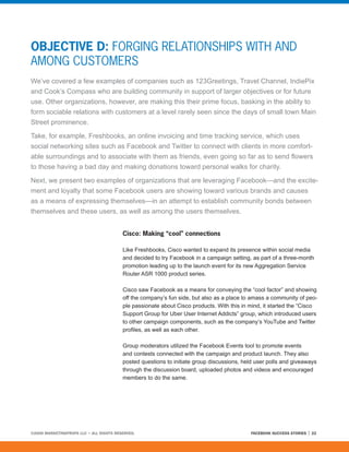 OBJECTIVE D: FORGING RELATIONSHIPS WITH AND
AMONG CUSTOMERS
We’ve covered a few examples of companies such as 123Greetings, Travel Channel, IndiePix
and Cook’s Compass who are building community in support of larger objectives or for future
use. Other organizations, however, are making this their prime focus, basking in the ability to
form sociable relations with customers at a level rarely seen since the days of small town Main
Street prominence.

Take, for example, Freshbooks, an online invoicing and time tracking service, which uses
social networking sites such as Facebook and Twitter to connect with clients in more comfort-
able surroundings and to associate with them as friends, even going so far as to send flowers
to those having a bad day and making donations toward personal walks for charity.

Next, we present two examples of organizations that are leveraging Facebook—and the excite-
ment and loyalty that some Facebook users are showing toward various brands and causes
as a means of expressing themselves—in an attempt to establish community bonds between
themselves and these users, as well as among the users themselves.


                                         Cisco: Making “cool” connections

                                         Like Freshbooks, Cisco wanted to expand its presence within social media
                                         and decided to try Facebook in a campaign setting, as part of a three-month
                                         promotion leading up to the launch event for its new Aggregation Service
                                         Router ASR 1000 product series.

                                         Cisco saw Facebook as a means for conveying the “cool factor” and showing
                                         off the company’s fun side, but also as a place to amass a community of peo-
                                         ple passionate about Cisco products. With this in mind, it started the “Cisco
                                         Support Group for Uber User Internet Addicts” group, which introduced users
                                         to other campaign components, such as the company’s YouTube and Twitter
                                         profiles, as well as each other.

                                         Group moderators utilized the Facebook Events tool to promote events
                                         and contests connected with the campaign and product launch. They also
                                         posted questions to initiate group discussions, held user polls and giveaways
                                         through the discussion board, uploaded photos and videos and encouraged
                                         members to do the same.




©2008 MARKETINGPROFS LLC • ALL RIGHTS RESERVED.                                            FACEBOOK SUCCESS STORIES   22
 