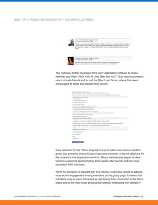 OBJECTIVE D: FORGING RELATIONSHIPS WITH AND AMONG CUSTOMERS




                                         The company further leveraged third party application software to host a
                                         member quiz titled “What Kind of Uber User Are You?” Quiz results prompted
                                         users to invite friends and to visit the Uber User Group, where they were
                                         encouraged to share and discuss their results.




                                         Early adoption for the “Cisco Support Group for Uber User Internet Addicts”
                                         group was primarily among Cisco employees; however, it did not take long for
                                         the network’s viral propensity to kick in. Group membership began to skew
                                         towards customers approximately three weeks after launch and has since
                                         exceeded 1000 members.

                                         While the company is pleased with this volume, it had also hoped to achieve
                                         more active engagement among members on the group page. It seems that
                                         members may be more interested in expressing their connection to the Cisco
                                         brand and/or the new router product than directly interacting with company




©2008 MARKETINGPROFS LLC • ALL RIGHTS RESERVED.                                           FACEBOOK SUCCESS STORIES   23
 