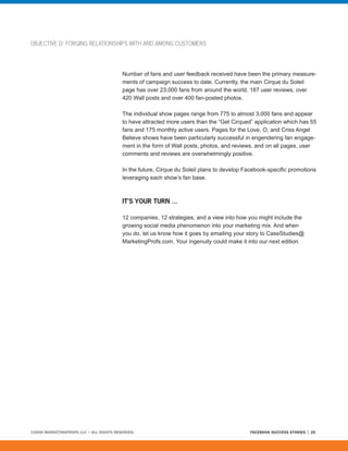 OBJECTIVE D: FORGING RELATIONSHIPS WITH AND AMONG CUSTOMERS




                                         Number of fans and user feedback received have been the primary measure-
                                         ments of campaign success to date. Currently, the main Cirque du Soleil
                                         page has over 23,000 fans from around the world, 187 user reviews, over
                                         420 Wall posts and over 400 fan-posted photos.

                                         The individual show pages range from 775 to almost 3,000 fans and appear
                                         to have attracted more users than the “Get Cirqued” application which has 55
                                         fans and 175 monthly active users. Pages for the Love, O, and Criss Angel
                                         Believe shows have been particularly successful in engendering fan engage-
                                         ment in the form of Wall posts, photos, and reviews, and on all pages, user
                                         comments and reviews are overwhelmingly positive.

                                         In the future, Cirque du Soleil plans to develop Facebook-specific promotions
                                         leveraging each show’s fan base.



                                         IT’S YOUR TURN ...

                                         12 companies, 12 strategies, and a view into how you might include the
                                         growing social media phenomenon into your marketing mix. And when
                                         you do, let us know how it goes by emailing your story to CaseStudies@
                                         MarketingProfs.com. Your ingenuity could make it into our next edition.




©2008 MARKETINGPROFS LLC • ALL RIGHTS RESERVED.                                            FACEBOOK SUCCESS STORIES   25
 