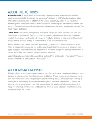 ABOUT THE AUTHORS
Kimberly Smith is a staff writer and marketing professional with more than ten years of
experience in the field. She joined the MarketingProfs team in 2007 after having been a fan
of the site since its launch. In addition to the weekly Case Study article in our newsletter
MarketingProfs Today, her canon of works comprises marketing and advertising collateral for a
sundry of small- to medium-sized businesses and write-ups for select publications such as The
Robb Report Collection.

Jason Alba is the career management evangelist. He got laid off in January 2006 (and still
hasn’t quite gotten over it). Even though he had great credentials and it was a job-seeker’s
market, Jason could hardly get a job interview. Finally he decided to step back and figure out
the job search process and try to understand all of the available resources.

Within a few months he had designed a personal job search tool, JibberJobber.com, which
helps professionals manage career and job search activities the same way a salesman man-
ages prospects and customer data. JibberJobber has been recognized as the gold standard in
career technology, and has had numerous media mentions.

Jason blogs at www.JibberJobber.com/blog, authored “I’m on LinkedIn—Now What???” and is
the co-author of “I’m on Facebook—Now What???”




ABOUT MARKETINGPROFS
MarketingProfs is a rich and trusted resource that offers actionable know-how to help you mar-
ket your products and services both smarter and better. Entrepreneurs, small-business owners
and marketers in the world’s largest corporations make up its 322,000 subscribers, making it
the largest in its category. Through the MarketingProfs Web site, newsletters, conferences,
seminars, forums and so on … we help you navigate the way to market your business and
keep you informed of the newest and best tools. Think of us as a beacon of light illuminating
the path through the clutter.




©2008 MARKETINGPROFS LLC • ALL RIGHTS RESERVED.                          FACEBOOK SUCCESS STORIES   26
 