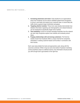 MARKETERS, MEET FACEBOOK ...




                                         1. Increasing awareness and reach: Case studies for six organizations
                                            show how Facebook can be used to establish global brand recognition,
                                            to bring in new leads and expand your customer base, to boost Web site
                                            traffic and/or augment large multimedia campaigns.
                                         2. Targeting distinct markets: Three more case studies demonstrate how
                                            detailed information regarding user demographics and network behavior
                                            can be employed to specifically target niche markets.
                                         3. Test marketing: A proof of concept campaign illustrates how the network
                                            can also help companies explore new markets and evaluate product
                                            ideas.
                                         4. Forging relationships with and among customers: The final two
                                            studies reveal how Facebook offers a unique channel for companies
                                            interested in creating customer-based communities in connection with
                                            their brands.

                                         Each case study details the tools and approaches used, along with the
                                         outcomes achieved. While it may be some time before Facebook marketing
                                         comes anywhere close to a defined science, this information should provide
                                         you with enough fuel to get started on the right foot.




©2008 MARKETINGPROFS LLC • ALL RIGHTS RESERVED.                                           FACEBOOK SUCCESS STORIES    3
 