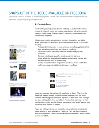 SNAPSHOT OF THE TOOLS AVAILABLE ON FACEBOOK
Facebook offers a number of marketing options, which can be used either independently or
together, depending on your objectives.

                                         1. Facebook Pages

                                         Facebook Pages are business-friendly profiles (i.e., platforms for commu-
                                         nicating directly with users) and provide organizations with an immediate
                                         presence on Facebook. They are free of charge and easy to launch with
                                         customizable templates.

                                         A basic page includes a graphic/logo, company description, and a Wall
                                         where users can post comments. Additional elements can be incorporated,
                                         including:
                                         • Photos and videos posted by your company, as well as applications that
                                              allow users to upload photos and videos to your Page
                                         • Discussion Boards, for posing questions and encouraging user
                                              interaction
                                         • Reviews, a dedicated space for fans to share their opinions
                                         • Notes, a blogging feature that allows tags, embeddable images, and
                                              automatic imports from an external blog
                                         • Events, which inform fans of upcoming events via invites sent to their
                                              profile home pages, in addition to listings on your Page




                                         Users can associate themselves with your Page as “fans.” When they do,
                                         your Page appears on their individual profiles under the “Info” tab, and a
                                         comment referencing this connection is posted on their Walls. Wall postings
Example Photo Video Components           are often publicized on other users’ News Feeds, which alert users to their
                                         friends’ actions on the site. All of these components help “virally” expose your
                                         brand to a wider network of people.

                                         Pages are publicly indexed and accessible (i.e., available to unregistered
                                         users), as well as searchable within Facebook. They are also promotable
                                         within the network via Facebook Social Ads (described below), and of course,
                                         by your own efforts.



©2008 MARKETINGPROFS LLC • ALL RIGHTS RESERVED.                                              FACEBOOK SUCCESS STORIES   4
 